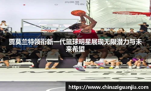 贾莫兰特领衔新一代篮球明星展现无限潜力与未来希望