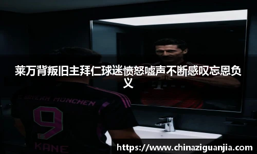 莱万背叛旧主拜仁球迷愤怒嘘声不断感叹忘恩负义